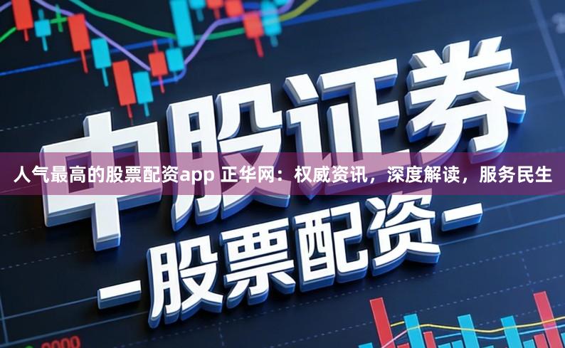 人气最高的股票配资app 正华网：权威资讯，深度解读，服务民生