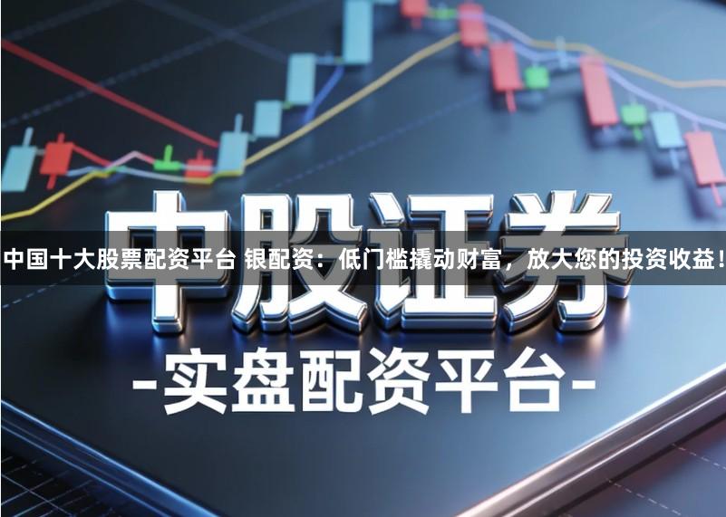 中国十大股票配资平台 银配资：低门槛撬动财富，放大您的投资收益！