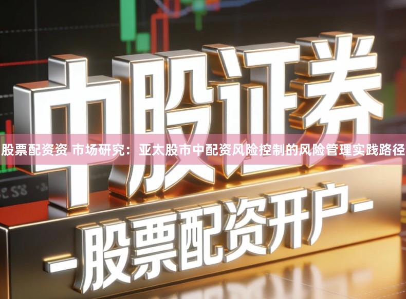 股票配资资 市场研究:亚太股市中配资风险控制的风险管理实践路径