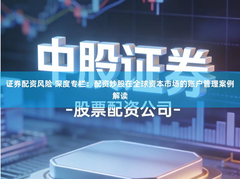 证券配资风险 深度专栏：配资炒股在全球资本市场的账户管理案例解读