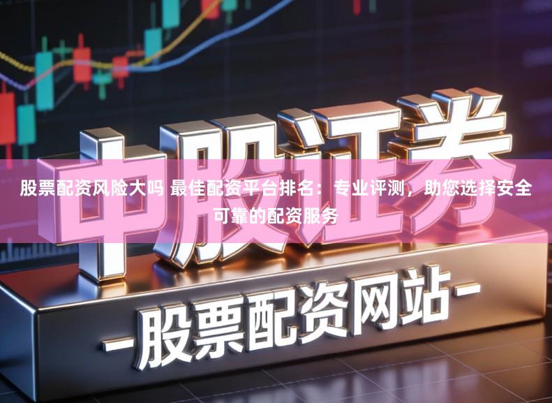 股票配资风险大吗 最佳配资平台排名：专业评测，助您选择安全可靠的配资服务