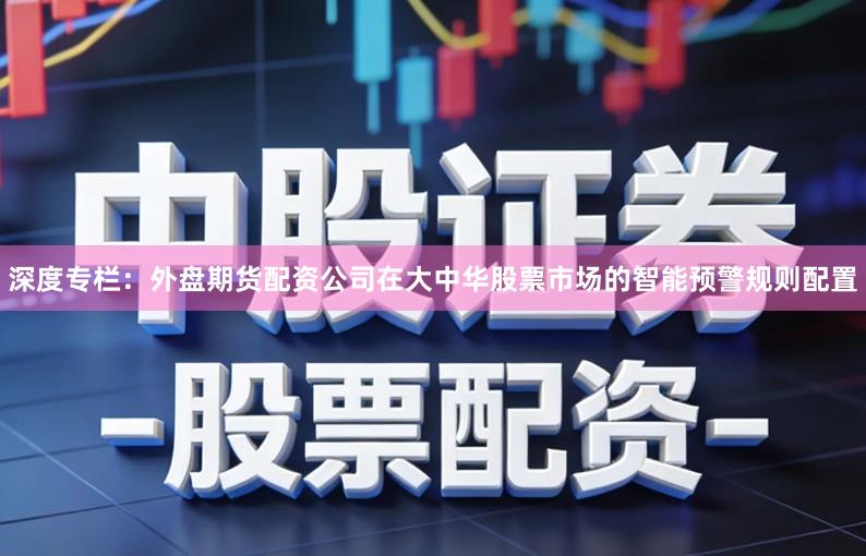 深度专栏：外盘期货配资公司在大中华股票市场的智能预警规则配置