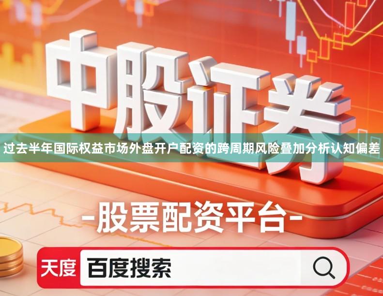 过去半年国际权益市场外盘开户配资的跨周期风险叠加分析认知偏差