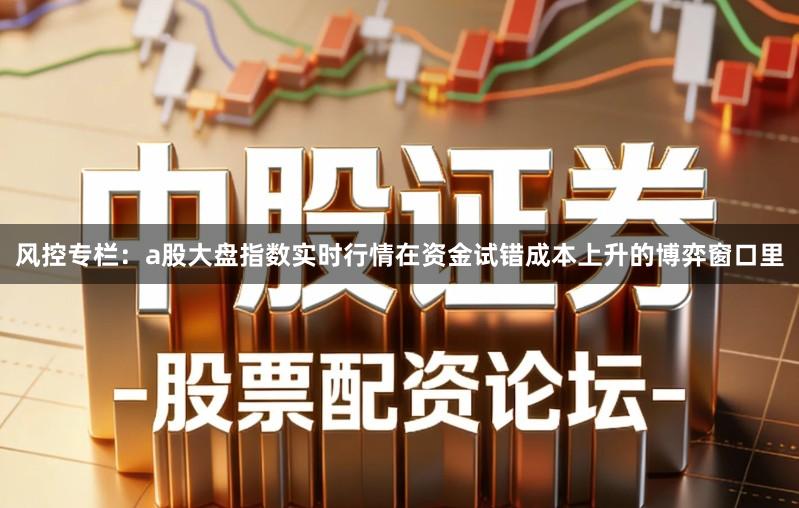风控专栏：a股大盘指数实时行情在资金试错成本上升的博弈窗口里