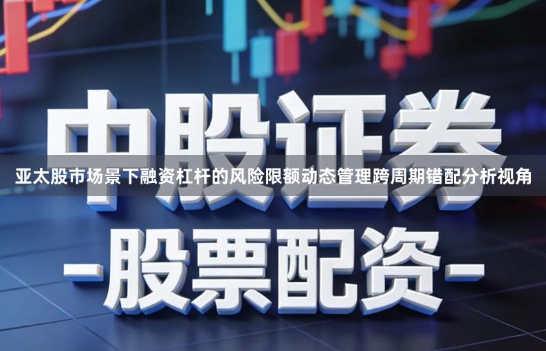 亚太股市场景下融资杠杆的风险限额动态管理跨周期错配分析视角