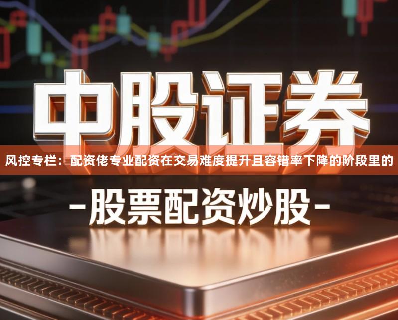 风控专栏:配资佬专业配资在交易难度提升且容错率下降的阶段里的