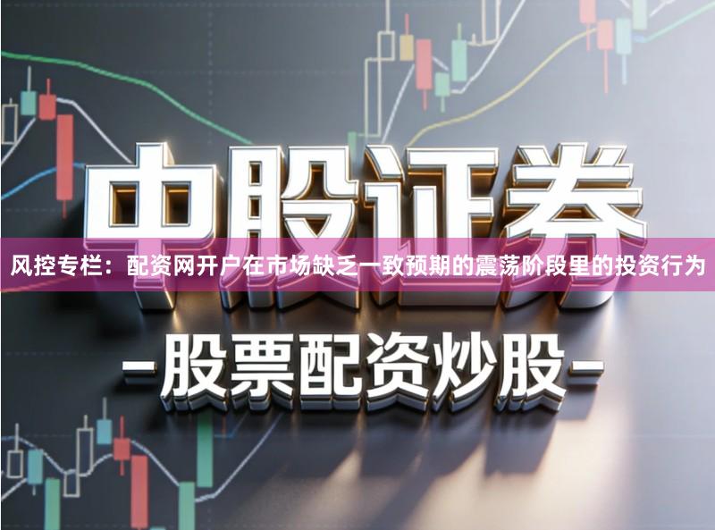 风控专栏:配资网开户在市场缺乏一致预期的震荡阶段里的投资行为