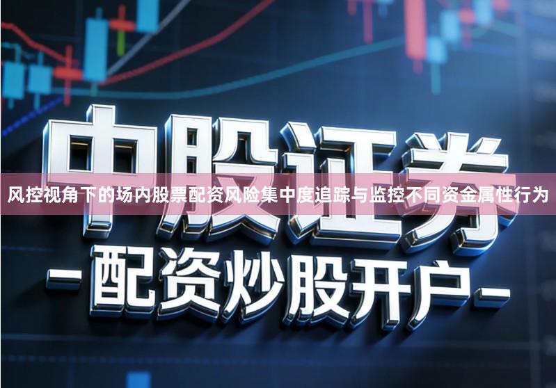 风控视角下的场内股票配资风险集中度追踪与监控不同资金属性行为