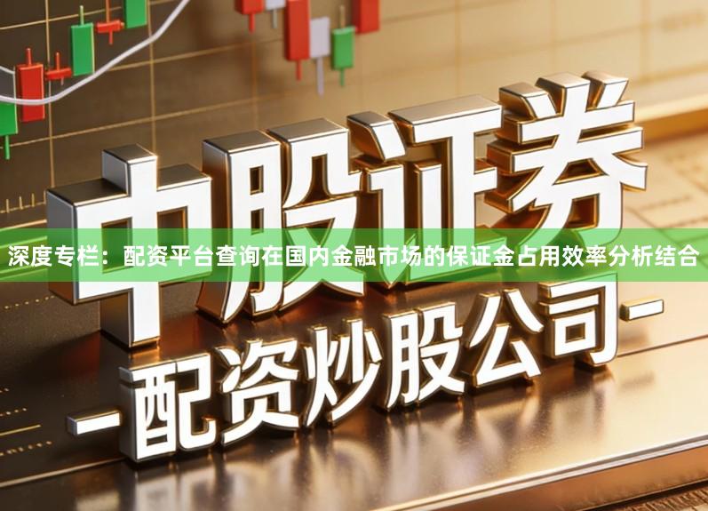 深度专栏：配资平台查询在国内金融市场的保证金占用效率分析结合