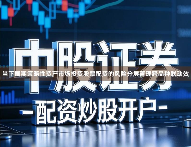 当下周期策略性资产市场投资股票配资的风险分层管理跨品种联动效
